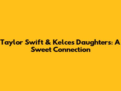 Taylor Swift & Kelce's Daughters: A Sweet Connection
