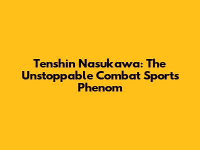Tenshin Nasukawa: The Unstoppable Combat Sports Phenom