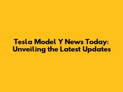 Tesla Model Y News Today: Unveiling the Latest Updates
