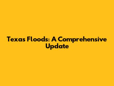 Texas Floods: A Comprehensive Update