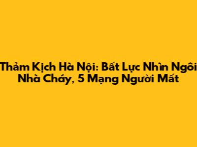 Thảm Kịch Hà Nội: Bất Lực Nhìn Ngôi Nhà Cháy, 5 Mạng Người Mất