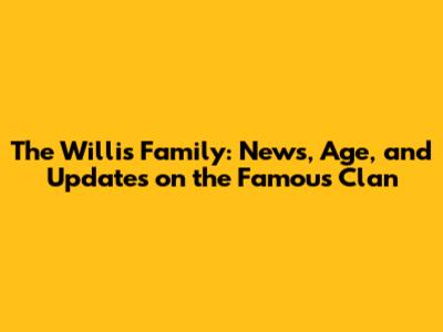 The Willis Family: News, Age, and Updates on the Famous Clan