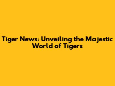 Tiger News: Unveiling the Majestic World of Tigers