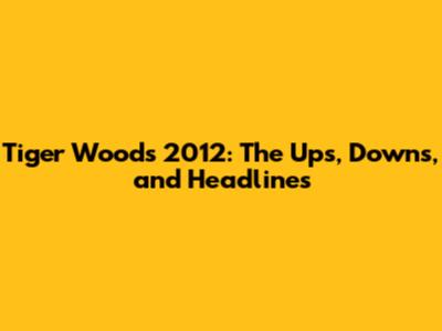 Tiger Woods' 2012: The Ups, Downs, and Headlines