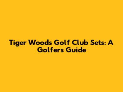 Tiger Woods Golf Club Sets: A Golfer's Guide