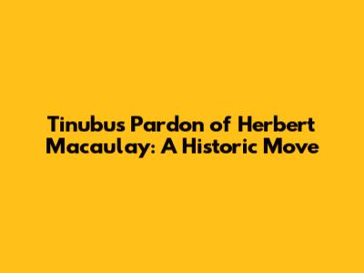 Tinubu's Pardon of Herbert Macaulay: A Historic Move