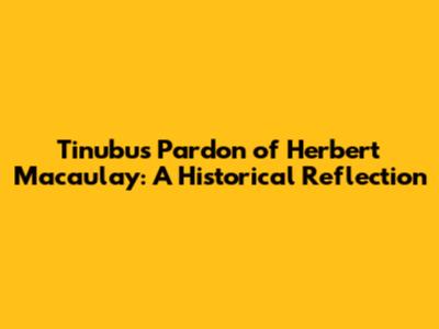 Tinubu's Pardon of Herbert Macaulay: A Historical Reflection