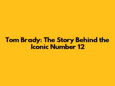 Tom Brady: The Story Behind the Iconic Number 12
