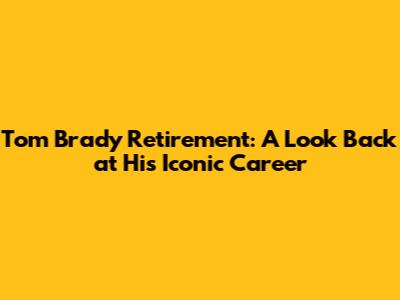 Tom Brady Retirement: A Look Back at His Iconic Career