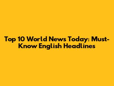 Top 10 World News Today: Must-Know English Headlines