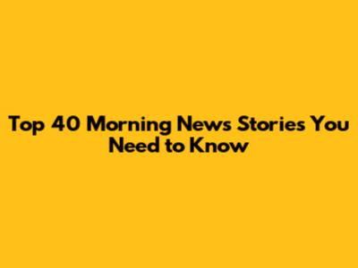 Top 40 Morning News Stories You Need to Know