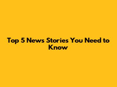 Top 5 News Stories You Need to Know