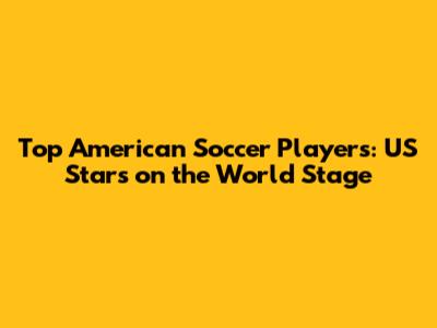 Top American Soccer Players: US Stars on the World Stage
