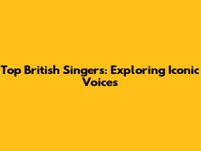 Top British Singers: Exploring Iconic Voices