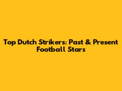 Top Dutch Strikers: Past & Present Football Stars