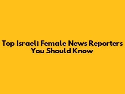 Top Israeli Female News Reporters You Should Know