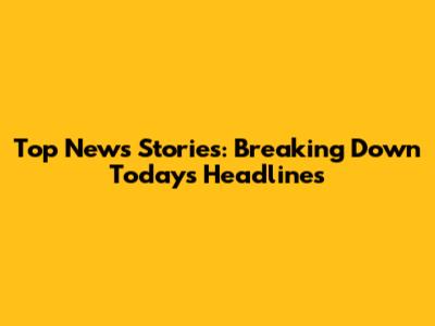 Top News Stories: Breaking Down Today's Headlines