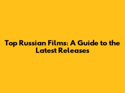 Top Russian Films: A Guide to the Latest Releases