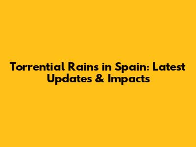 Torrential Rains in Spain: Latest Updates & Impacts
