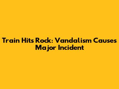 Train Hits Rock: Vandalism Causes Major Incident