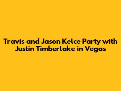 Travis and Jason Kelce Party with Justin Timberlake in Vegas