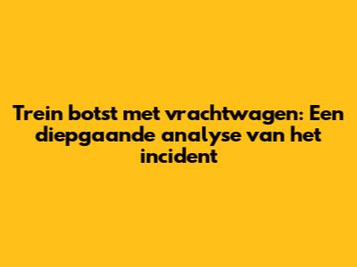 Trein botst met vrachtwagen: Een diepgaande analyse van het incident