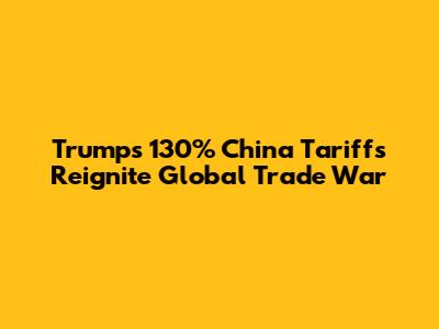 Trump's 130% China Tariffs Reignite Global Trade War