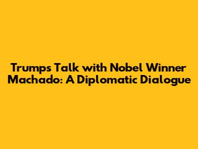 Trump's Talk with Nobel Winner Machado: A Diplomatic Dialogue