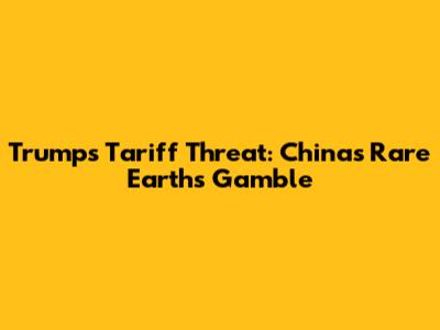Trump's Tariff Threat: China's Rare Earths Gamble
