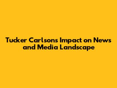 Tucker Carlson's Impact on News and Media Landscape
