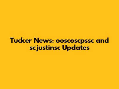 Tucker News: ooscoscpssc and scjustinsc Updates