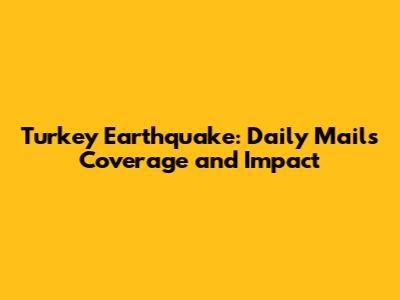 Turkey Earthquake: Daily Mail's Coverage and Impact