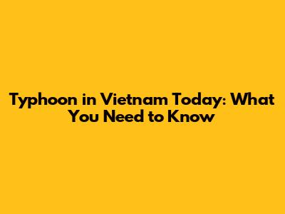Typhoon in Vietnam Today: What You Need to Know