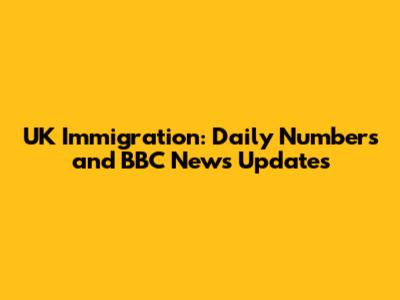UK Immigration: Daily Numbers and BBC News Updates