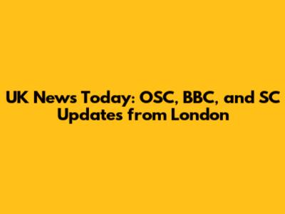 UK News Today: OSC, BBC, and SC Updates from London