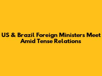US & Brazil Foreign Ministers Meet Amid Tense Relations