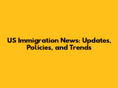 US Immigration News: Updates, Policies, and Trends