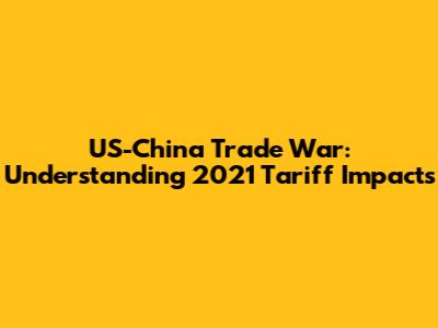 US-China Trade War: Understanding 2021 Tariff Impacts