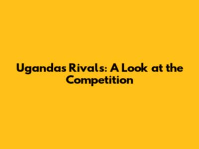 Uganda's Rivals: A Look at the Competition
