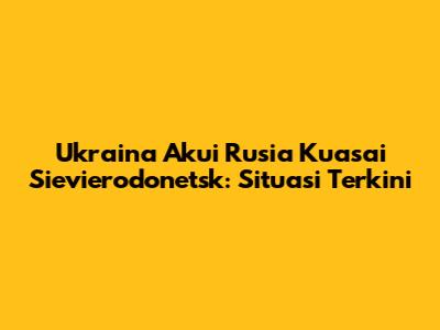 Ukraina Akui Rusia Kuasai Sievierodonetsk: Situasi Terkini