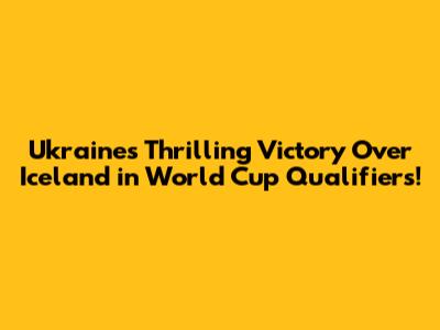 Ukraine's Thrilling Victory Over Iceland in World Cup Qualifiers!