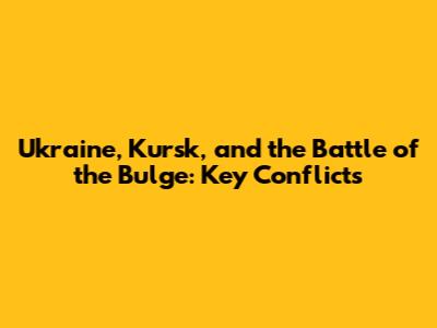Ukraine, Kursk, and the Battle of the Bulge: Key Conflicts