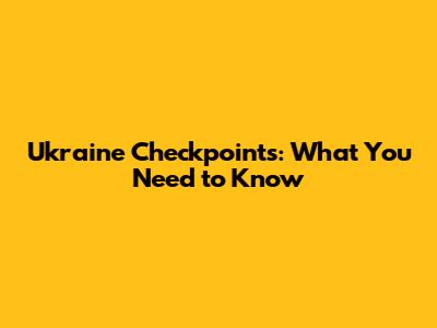 Ukraine Checkpoints: What You Need to Know