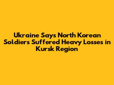 Ukraine Says North Korean Soldiers Suffered Heavy Losses in Kursk Region