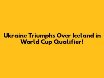 Ukraine Triumphs Over Iceland in World Cup Qualifier!