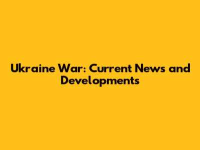 Ukraine War: Current News and Developments