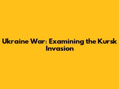 Ukraine War: Examining the Kursk Invasion