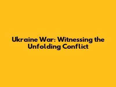 Ukraine War: Witnessing the Unfolding Conflict