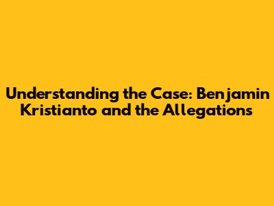 Understanding the Case: Benjamin Kristianto and the Allegations