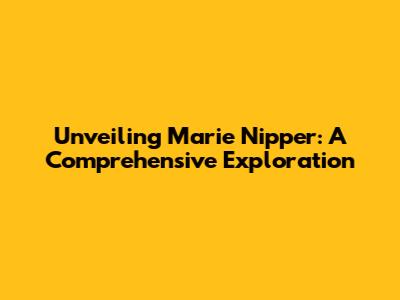 Unveiling Marie Nipper: A Comprehensive Exploration